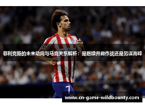 菲利克斯的未来动向与马竞关系解析：是继续并肩作战还是另谋高峰