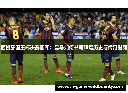 西班牙国王杯决赛回顾：皇马如何书写辉煌历史与传奇时刻