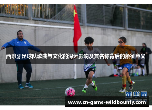 西班牙足球队歌曲与文化的深远影响及其名称背后的象征意义 西班牙足球队歌曲与文化的深远影响及其名称背后的象征意义