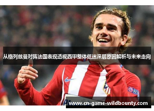 从格列兹曼对阵法国表现透视西甲整体低迷深层原因解析与未来走向