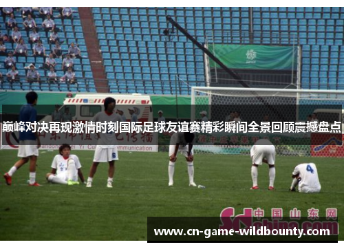 巅峰对决再现激情时刻国际足球友谊赛精彩瞬间全景回顾震撼盘点 巅峰对决再现激情时刻国际足球友谊赛精彩瞬间全景回顾震撼盘点
