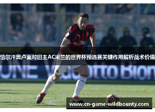 恰尔汗奥卢面对旧主AC米兰的世界杯预选赛关键作用解析战术价值
