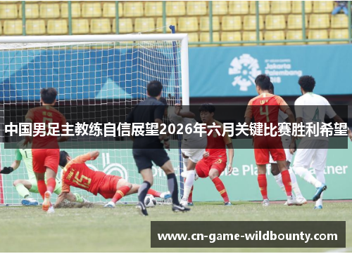 中国男足主教练自信展望2026年六月关键比赛胜利希望 中国男足主教练自信展望2026年六月关键比赛胜利希望